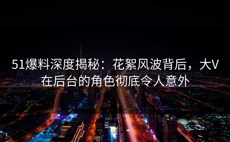 51爆料深度揭秘:花絮风波背后,大V在后台的角色彻底令人意外