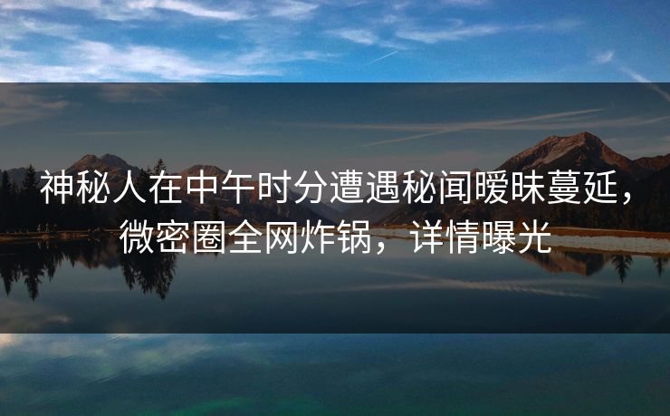 神秘人在中午时分遭遇秘闻暧昧蔓延,微密圈全网炸锅,详情曝光