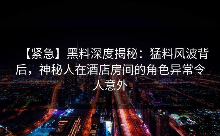 【紧急】黑料深度揭秘:猛料风波背后,神秘人在酒店房间的角色异常令人意外 【紧急】黑料深度揭秘:猛料风波背后,神秘人在酒店房间的角色异常令人意外