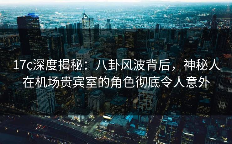 17c深度揭秘:八卦风波背后,神秘人在机场贵宾室的角色彻底令人意外 17c深度揭秘:八卦风波背后,神秘人在机场贵宾室的角色彻底令人意外