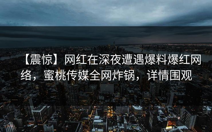 【震惊】网红在深夜遭遇爆料爆红网络,蜜桃传媒全网炸锅,详情围观 【震惊】网红在深夜遭遇爆料爆红网络,蜜桃传媒全网炸锅,详情围观