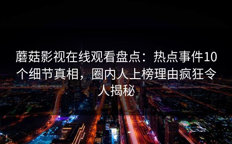 蘑菇影视在线观看盘点:热点事件10个细节真相,圈内人上榜理由疯狂令人揭秘 蘑菇影视在线观看盘点:热点事件10个细节真相,圈内人上榜理由疯狂令人揭秘