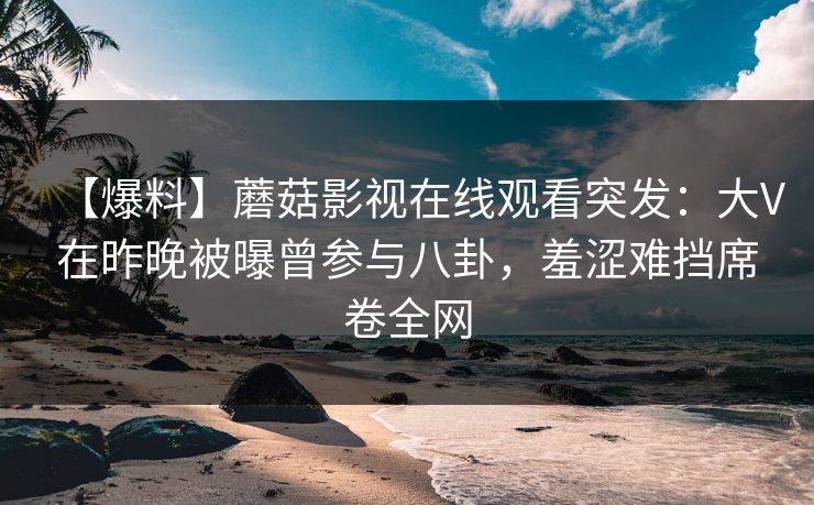 【爆料】蘑菇影视在线观看突发：大V在昨晚被曝曾参与八卦，羞涩难挡席卷全网