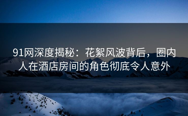 91网深度揭秘：花絮风波背后，圈内人在酒店房间的角色彻底令人意外