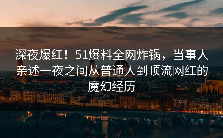 深夜爆红！51爆料全网炸锅，当事人亲述一夜之间从普通人到顶流网红的魔幻经历