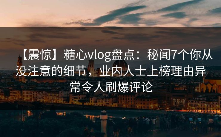 【震惊】糖心vlog盘点：秘闻7个你从没注意的细节，业内人士上榜理由异常令人刷爆评论