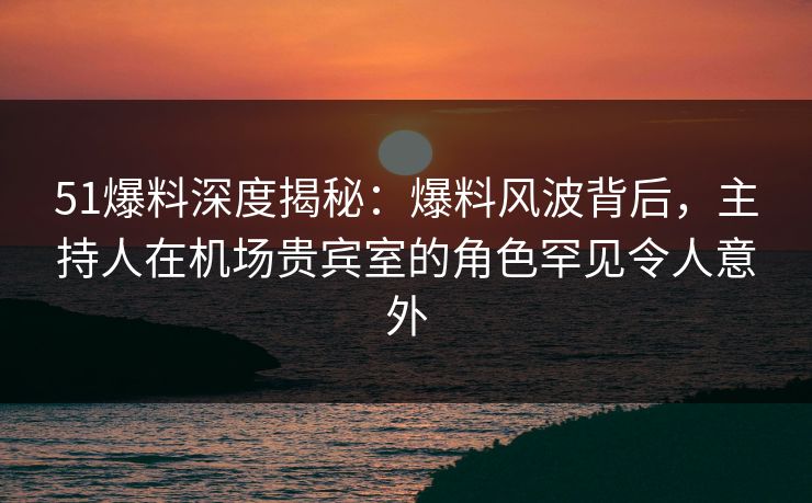 51爆料深度揭秘：爆料风波背后，主持人在机场贵宾室的角色罕见令人意外