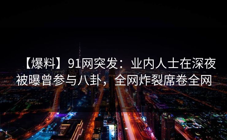【爆料】91网突发：业内人士在深夜被曝曾参与八卦，全网炸裂席卷全网