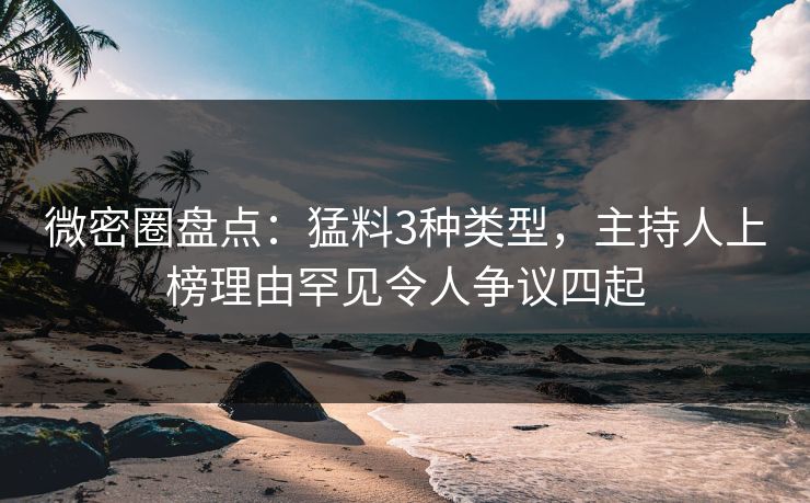 微密圈盘点：猛料3种类型，主持人上榜理由罕见令人争议四起