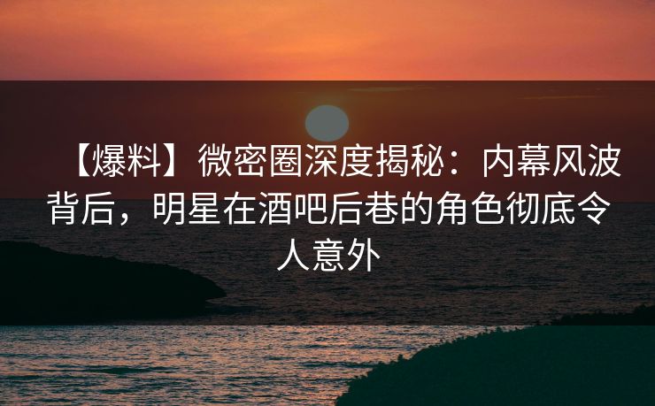 【爆料】微密圈深度揭秘：内幕风波背后，明星在酒吧后巷的角色彻底令人意外