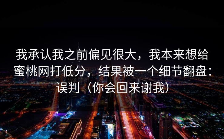 我承认我之前偏见很大，我本来想给蜜桃网打低分，结果被一个细节翻盘：误判（你会回来谢我）