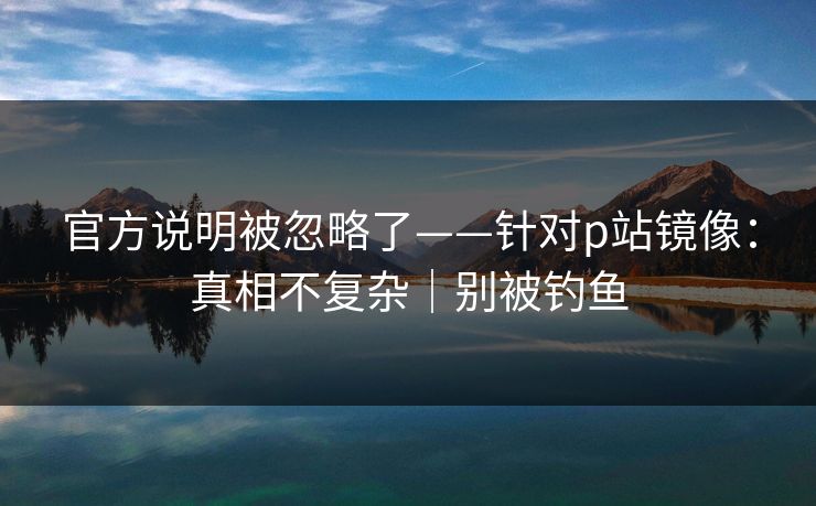 官方说明被忽略了——针对p站镜像:真相不复杂|别被钓鱼 官方说明被忽略了——针对p站镜像:真相不复杂|别被钓鱼
