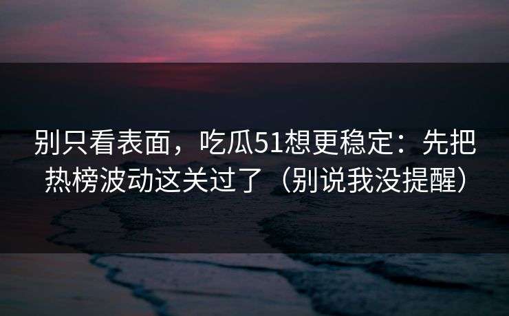 别只看表面，吃瓜51想更稳定：先把热榜波动这关过了（别说我没提醒）
