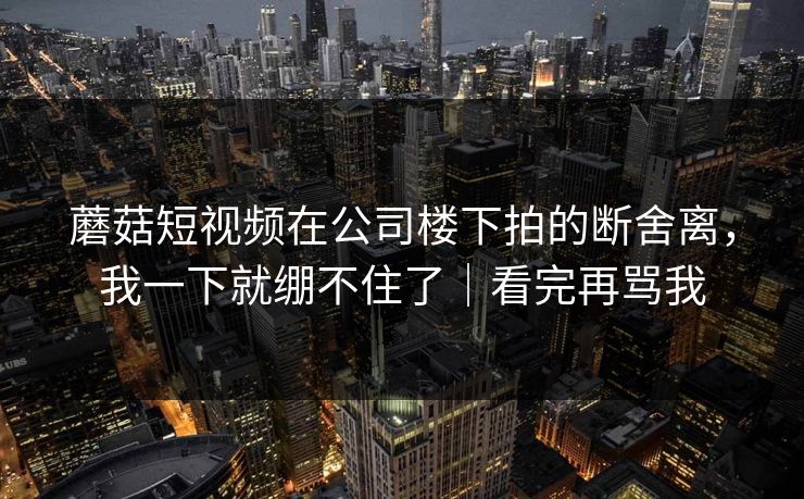 蘑菇短视频在公司楼下拍的断舍离，我一下就绷不住了｜看完再骂我