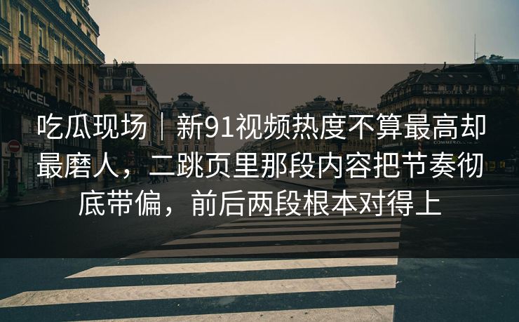 吃瓜现场｜新91视频热度不算最高却最磨人，二跳页里那段内容把节奏彻底带偏，前后两段根本对得上